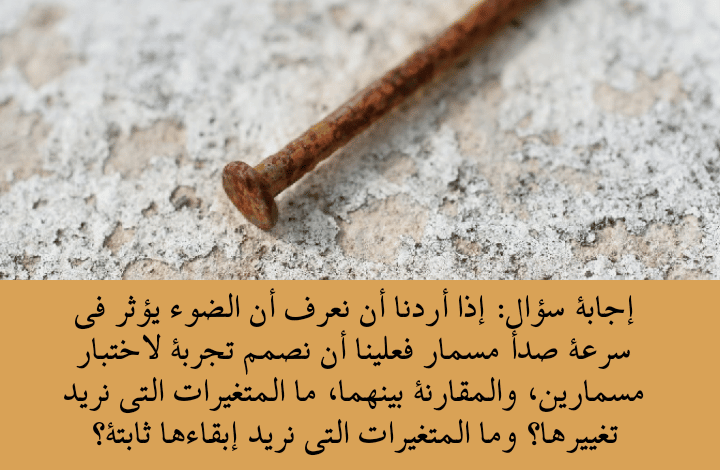 إذا أردنا أن نعرف أن الضوء يؤثر في سرعة صدأ مسمار فعلينا 2 إذا أردنا أن نعرف أن الضوء يؤثر في سرعة صدأ مسمار فعلينا أن نصمم تجربة لاختبار مسمارين، والمقارنة بينهما، ما المتغيرات التي نريد تغييرها؟ وما المتغيرات التي نريد إبقاءها ثابتة؟